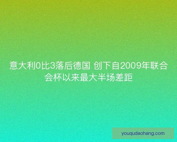 意大利0比3落后德国 创下自2009年联合会杯以来最大半场差距 意大利0比3落后德国 创下自2009年联合会杯以来最大半场差距