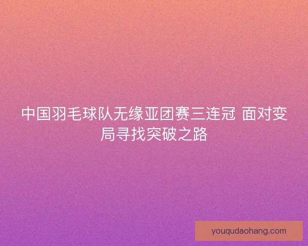 中国羽毛球队无缘亚团赛三连冠 面对变局寻找突破之路