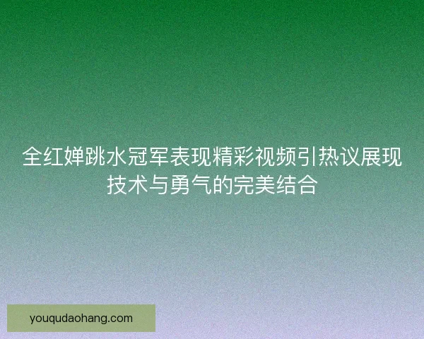 全红婵跳水冠军表现精彩视频引热议展现技术与勇气的完美结合