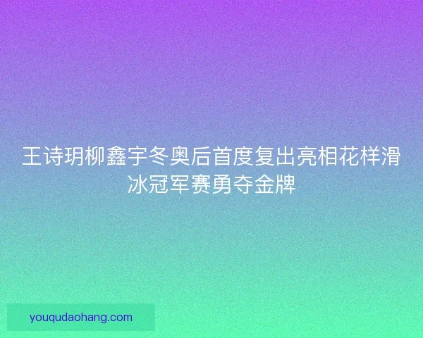 王诗玥柳鑫宇冬奥后首度复出亮相花样滑冰冠军赛勇夺金牌