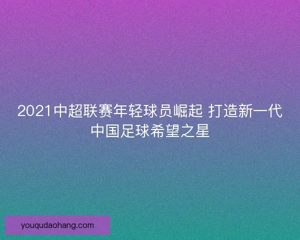 2021中超联赛年轻球员崛起 打造新一代中国足球希望之星
