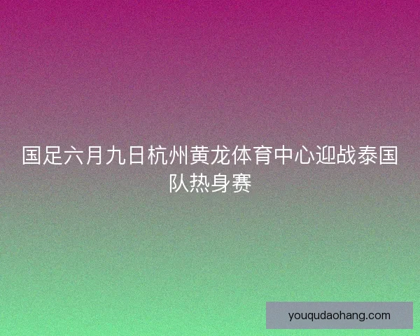 国足六月九日杭州黄龙体育中心迎战泰国队热身赛