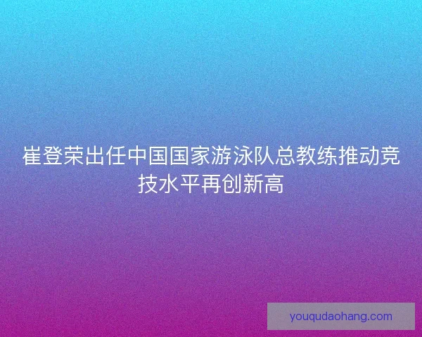 崔登荣出任中国国家游泳队总教练推动竞技水平再创新高 崔登荣出任中国国家游泳队总教练推动竞技水平再创新高
