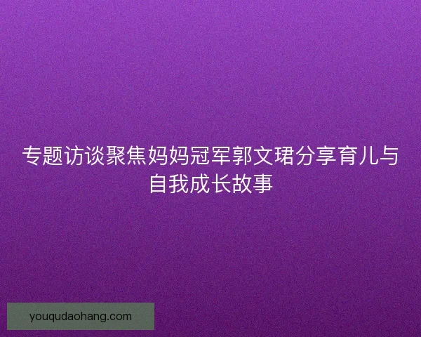 专题访谈聚焦妈妈冠军郭文珺分享育儿与自我成长故事 专题访谈聚焦妈妈冠军郭文珺分享育儿与自我成长故事
