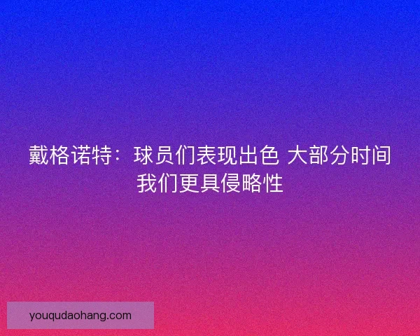 戴格诺特:球员们表现出色 大部分时间我们更具侵略性 戴格诺特:球员们表现出色 大部分时间我们更具侵略性