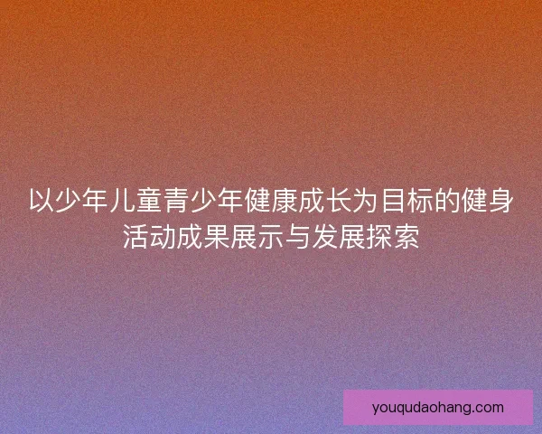 以少年儿童青少年健康成长为目标的健身活动成果展示与发展探索 以少年儿童青少年健康成长为目标的健身活动成果展示与发展探索