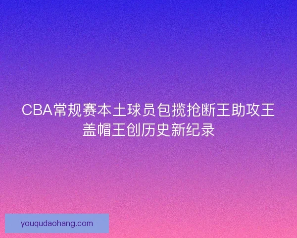 CBA常规赛本土球员包揽抢断王助攻王盖帽王创历史新纪录 CBA常规赛本土球员包揽抢断王助攻王盖帽王创历史新纪录