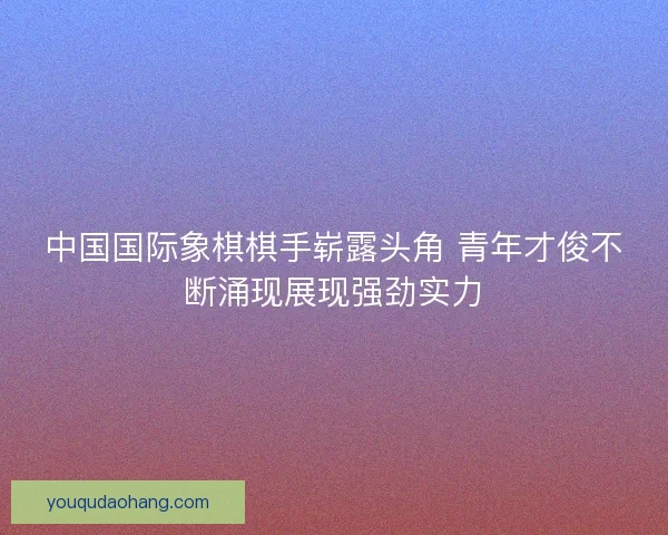 中国国际象棋棋手崭露头角 青年才俊不断涌现展现强劲实力 中国国际象棋棋手崭露头角 青年才俊不断涌现展现强劲实力