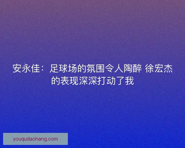 安永佳:足球场的氛围令人陶醉 徐宏杰的表现深深打动了我 安永佳:足球场的氛围令人陶醉 徐宏杰的表现深深打动了我