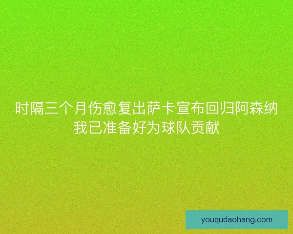时隔三个月伤愈复出萨卡宣布回归阿森纳我已准备好为球队贡献