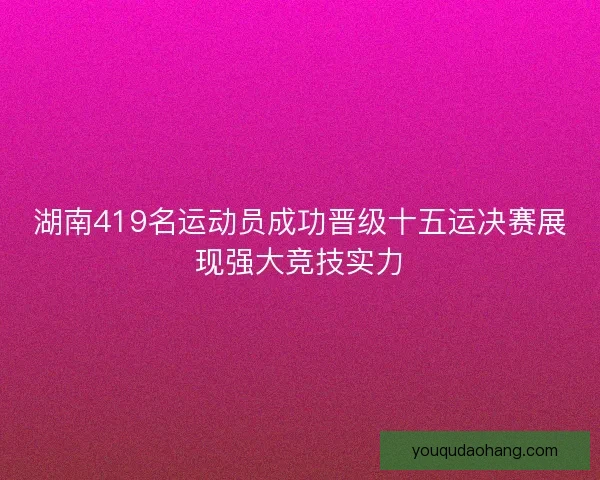 湖南419名运动员成功晋级十五运决赛展现强大竞技实力 湖南419名运动员成功晋级十五运决赛展现强大竞技实力